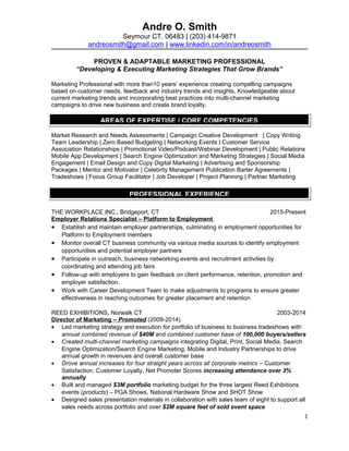 Andre O. Smith
Seymour CT, 06483 | (203) 414-9871
andreosmith@gmail.com | www.linkedin.com/in/andreosmith
PROVEN & ADAPTABLE MARKETING PROFESSIONAL
“Developing & Executing Marketing Strategies That Grow Brands”
Marketing Professional with more than10 years’ experience creating compelling campaigns
based on customer needs, feedback and industry trends and insights. Knowledgeable about
current marketing trends and incorporating best practices into multi-channel marketing
campaigns to drive new business and create brand loyalty.
Market Research and Needs Assessments | Campaign Creative Development | Copy Writing
Team Leadership | Zero Based Budgeting | Networking Events | Customer Service
Association Relationships | Promotional Video/Podcast/Webinar Development | Public Relations
Mobile App Development | Search Engine Optimization and Marketing Strategies | Social Media
Engagement | Email Design and Copy Digital Marketing | Advertising and Sponsorship
Packages | Mentor and Motivator | Celebrity Management Publication Barter Agreements |
Tradeshows | Focus Group Facilitator | Job Developer | Project Planning | Partner Marketing
THE WORKPLACE INC., Bridgeport, CT 2015-Present
Employer Relations Specialist – Platform to Employment
• Establish and maintain employer partnerships, culminating in employment opportunities for
Platform to Employment members
• Monitor overall CT business community via various media sources to identify employment
opportunities and potential employer partners
• Participate in outreach, business networking events and recruitment activities by
coordinating and attending job fairs
• Follow-up with employers to gain feedback on client performance, retention, promotion and
employer satisfaction.
• Work with Career Development Team to make adjustments to programs to ensure greater
effectiveness in reaching outcomes for greater placement and retention
REED EXHIBITIONS, Norwalk CT 2003-2014
Director of Marketing – Promoted (2009-2014)
• Led marketing strategy and execution for portfolio of business to business tradeshows with
annual combined revenue of $40M and combined customer base of 100,000 buyers/sellers
• Created multi-channel marketing campaigns integrating Digital, Print, Social Media, Search
Engine Optimization/Search Engine Marketing, Mobile and Industry Partnerships to drive
annual growth in revenues and overall customer base
• Drove annual increases for four straight years across all corporate metrics – Customer
Satisfaction, Customer Loyalty, Net Promoter Scores increasing attendance over 3%
annually
• Built and managed $3M portfolio marketing budget for the three largest Reed Exhibitions
events (products) – PGA Shows, National Hardware Show and SHOT Show
• Designed sales presentation materials in collaboration with sales team of eight to support all
sales needs across portfolio and over $2M square feet of sold event space
1
Copy writing, email design, search engine optimization, search engine maximization, team leader, digital marketing, social
media, multi channel marketing, marketing strategy, website, digital advertising, mailings, tradeshows, networking events
AREAS OF EXPERTISE / CORE COMPETENCIES
PROFESSIONAL EXPERIENCE
 