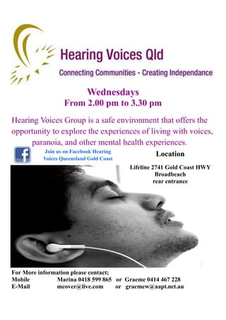 Wednesdays
From 2.00 pm to 3.30 pm
Hearing Voices Group is a safe environment that offers the
opportunity to explore the experiences of living with voices,
paranoia, and other mental health experiences.
Join us on Facebook Hearing
Voices Queensland Gold Coast
For More information please contact;
Mobile Marina 0418 599 865 or Graeme 0414 467 228
E-Mail mcover@live.com or graemew@aapt.net.au
Location
Lifeline 2741 Gold Coast HWY
Broadbeach
rear entrance
 