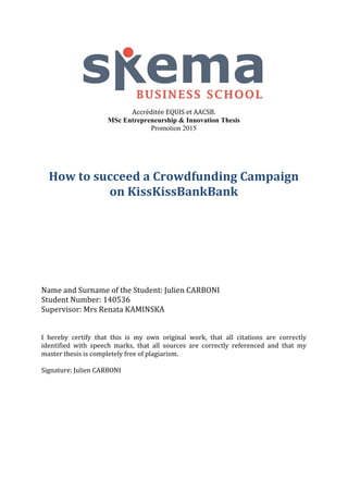 Accréditée	
  EQUIS	
  et	
  AACSB.
MSc Entrepreneurship & Innovation Thesis
Promotion 2015
How	
  to	
  succeed	
  a	
  Crowdfunding	
  Campaign	
  
on	
  KissKissBankBank	
  
	
  
	
  
	
  
	
  
	
  
	
  
	
  
	
  
	
  
Name	
  and	
  Surname	
  of	
  the	
  Student:	
  Julien	
  CARBONI	
  
Student	
  Number:	
  140536	
  
Supervisor:	
  Mrs	
  Renata	
  KAMINSKA	
  
	
  
I	
   hereby	
   certify	
   that	
   this	
   is	
   my	
   own	
   original	
   work,	
   that	
   all	
   citations	
   are	
   correctly	
  
identified	
   with	
   speech	
   marks,	
   that	
   all	
   sources	
   are	
   correctly	
   referenced	
   and	
   that	
   my	
  
master	
  thesis	
  is	
  completely	
  free	
  of	
  plagiarism.	
  
	
  
Signature:	
  Julien	
  CARBONI	
   	
  
 