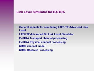 Link Level Simulator for E-UTRA
• General aspects for simulating LTE/LTE-Advanced Link
Level
• LTE/LTE-Advanced DL Link Level Simulator
• E-UTRA Transport channel processing
• E-UTRA Physical channel processing
• MIMO channel model
• MIMO Receiver Processing
 