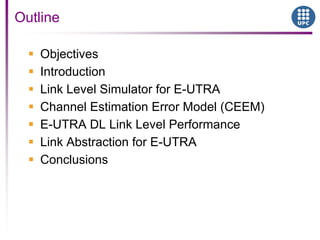  Objectives
 Introduction
 Link Level Simulator for E-UTRA
 Channel Estimation Error Model (CEEM)
 E-UTRA DL Link Level Performance
 Link Abstraction for E-UTRA
 Conclusions
Outline
 