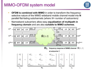  OFDM is combined with MIMO in order to transform the frequency-
selective nature of the MIMO wideband mobile channel model into N
parallel flat-fading subchannels (where N= number of subcarriers)
 Narrowband subcarriers allow easy equalization of multipath in
frequency domain and are also suitable to MIMO schemes.
MIMO-OFDM system model
frequency response of MIMO channel
at subcarrier
 