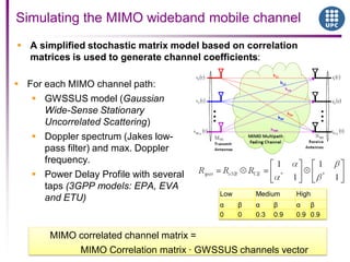 Simulating the MIMO wideband mobile channel
 A simplified stochastic matrix model based on correlation
matrices is used to generate channel coefficients:
 For each MIMO channel path:
 GWSSUS model (Gaussian
Wide-Sense Stationary
Uncorrelated Scattering)
 Doppler spectrum (Jakes low-
pass filter) and max. Doppler
frequency.
 Power Delay Profile with several
taps (3GPP models: EPA, EVA
and ETU)
MIMO correlated channel matrix =
MIMO Correlation matrix · GWSSUS channels vector
Low Medium High
α β α β α β
0 0 0.3 0.9 0.9 0.9
 