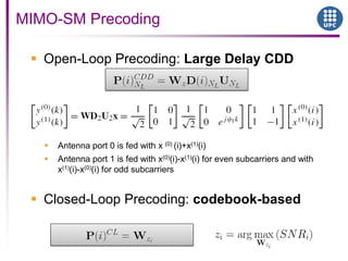  Open-Loop Precoding: Large Delay CDD
 Antenna port 0 is fed with x (0) (i)+x(1)(i)
 Antenna port 1 is fed with x(0)(i)-x(1)(i) for even subcarriers and with
x(1)(i)-x(0)(i) for odd subcarriers
 Closed-Loop Precoding: codebook-based
MIMO-SM Precoding
 