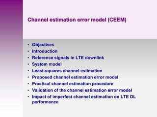 Channel estimation error model (CEEM)
• Objectives
• Introduction
• Reference signals in LTE downlink
• System model
• Least-squares channel estimation
• Proposed channel estimation error model
• Practical channel estimation procedure
• Validation of the channel estimation error model
• Impact of imperfect channel estimation on LTE DL
performance
 