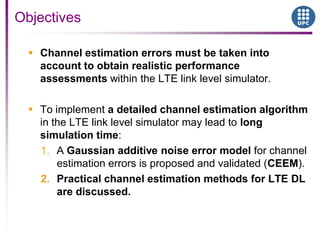  Channel estimation errors must be taken into
account to obtain realistic performance
assessments within the LTE link level simulator.
 To implement a detailed channel estimation algorithm
in the LTE link level simulator may lead to long
simulation time:
1. A Gaussian additive noise error model for channel
estimation errors is proposed and validated (CEEM).
2. Practical channel estimation methods for LTE DL
are discussed.
Objectives
 