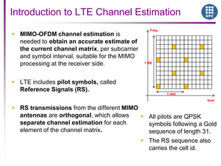  MIMO-OFDM channel estimation is
needed to obtain an accurate estimate of
the current channel matrix, per subcarrier
and symbol interval, suitable for the MIMO
processing at the receiver side.
 LTE includes pilot symbols, called
Reference Signals (RS).
 RS transmissions from the different MIMO
antennas are orthogonal, which allows
separate channel estimation for each
element of the channel matrix.
Introduction to LTE Channel Estimation
time
Freq.
1 RB
1 slot
 All pilots are QPSK
symbols following a Gold
sequence of length 31.
 The RS sequence also
carries the cell id.
 