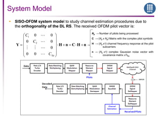 System Model
 SISO-OFDM system model to study channel estimation procedures due to
the orthogonality of the DL RS. The received OFDM pilot vector is:
1
2
0 0
0 0
0
0 0 Np
C
C
C
Y H n C H n
Np → Number of pilots being processed
C → (Np x Np) Matrix with the complex pilot symbols
H → (Np x1) channel frequency response at the pilot
subcarriers
n → (Np x1) complex Gaussian noise vector with
covariance matrix 2INp
 