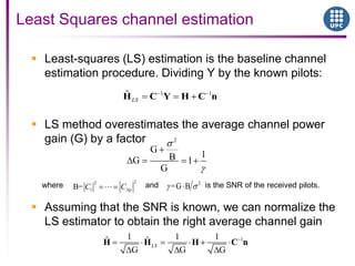  Least-squares (LS) estimation is the baseline channel
estimation procedure. Dividing Y by the known pilots:
 LS method overestimates the average channel power
gain (G) by a factor
 Assuming that the SNR is known, we can normalize the
LS estimator to obtain the right average channel gain
Least Squares channel estimation
11 1 1ˆ ˆ
G G G
LSH H H C n
2
G
1BG 1
G
where and is the SNR of the received pilots.
22
1B= NpC C
2
=G B
1 1ˆ
LSH C Y H C n
 