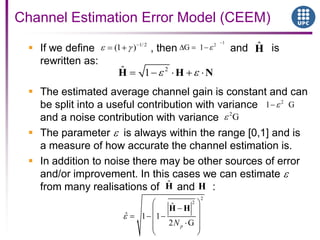 If we define , then and is
rewritten as:
 The estimated average channel gain is constant and can
be split into a useful contribution with variance
and a noise contribution with variance
 The parameter is always within the range [0,1] and is
a measure of how accurate the channel estimation is.
 In addition to noise there may be other sources of error
and/or improvement. In this cases we can estimate
from many realisations of and :
Channel Estimation Error Model (CEEM)
1/ 2
(1 )
12
G 1
2ˆ 1H H N
ˆH
2
1 G
2
G
2
2
ˆ
ˆ 1 1
2 GpN
H H
HˆH
 