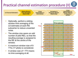 LS Channel Estimation
Sliding Window
Time Averaging
[Optionally]
Linear
Interpolation in
time domain
Averaging in
frequency domain
[Optionally]
Linear
Interpolation or
Wiener Filtering
in frequency
domain
time
Freq.
1 RB
1 slot
1 TTI
TTI to estimate
Practical channel estimation procedure (II)
 Optionally, perform a sliding
window time averaging of the
LS estimates at each RS
subcarrier to reduce unwanted
noise.
 The window size spans an odd
number of pilot REs, so that the
resulting average is assigned to
the RE at the centre of the
window.
 A maximum window size of 9
TTIs (17 pilots) is considered.
 A window size of 1 TTI means
no time averaging at all.
 