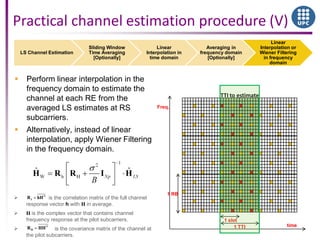 LS Channel Estimation
Sliding Window
Time Averaging
[Optionally]
Linear
Interpolation in
time domain
Averaging in
frequency domain
[Optionally]
Linear
Interpolation or
Wiener Filtering
in frequency
domain
time
Freq.
1 RB
1 slot
1 TTI
TTI to estimate
Practical channel estimation procedure (V)
 Perform linear interpolation in the
frequency domain to estimate the
channel at each RE from the
averaged LS estimates at RS
subcarriers.
 Alternatively, instead of linear
interpolation, apply Wiener Filtering
in the frequency domain.
 is the correlation matrix of the full channel
response vector h with H in average.
 H is the complex vector that contains channel
frequency response at the pilot subcarriers.
 is the covariance matrix of the channel at
the pilot subcarriers.
H
hR hH
H
HR HH
 