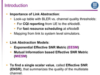 Importance of Link Abstraction:
 Look-up table with BLER vs. channel quality thresholds:
 For CQI reporting from UE to the eNodeB.
 For fast resource scheduling at eNodeB
 Mapping from link to system level simulators.
 Link Abstraction Models:
 Exponential Effective SNR Metric (EESM)
 Mutual Information based Effective SNR Metric
(MIESM)
 To find a single scalar value, called Effective SNR
(ENSR), that summarizes the quality of the multistate
channel.
Introduction
 