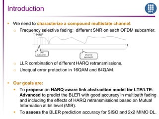  We need to characterize a compound multistate channel:
o Frequency selective fading: different SNR on each OFDM subcarrier.
o LLR combination of different HARQ retransmissions.
o Unequal error protection in 16QAM and 64QAM.
 Our goals are:
 To propose an HARQ aware link abstraction model for LTE/LTE-
Advanced to predict the BLER with good accuracy in multipath fading
and including the effects of HARQ retransmissions based on Mutual
Information at bit level (MIB).
 To assess the BLER prediction accuracy for SISO and 2x2 MIMO DL.
Introduction
 