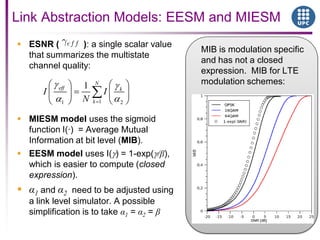 Link Abstraction Models: EESM and MIESM
 ESNR ( ): a single scalar value
that summarizes the multistate
channel quality:
 MIESM model uses the sigmoid
function I(·) = Average Mutual
Information at bit level (MIB).
 EESM model uses I( ) = 1-exp( /β),
which is easier to compute (closed
expression).
 α1 and α2 need to be adjusted using
a link level simulator. A possible
simplification is to take α1 = α2 = β
11 2
1 N
eff k
k
I I
N
MIB is modulation specific
and has not a closed
expression. MIB for LTE
modulation schemes:
 