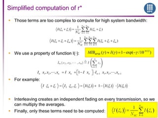  Those terms are too complex to compute for high system bandwidth:
 We use a property of function I(·):
 For example:
 Interleaving creates an independent fading on every transmission, so we
can multiply the averages.
 Finally, only these terms need to be computed:
Simplified computation of r*
2
1 1
1
( ) ( )
SC SCN N
k l k l
k lSC
I I
N
3
1 1 1
1
( ) ( )
SC SC SCN N N
k l m k l m
k l mSC
I I
N
1 2 1 1 2 1, , , 1 , , ,n n n n n nI x x x I x I x I x x x
2 , ( ) 1 ( ) ( )k l k l l l kI I I I I
0.12
( ) ( ) 1 exp( /10 )BPSKMIB I
 