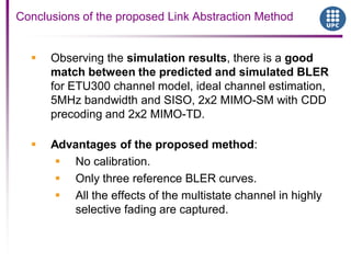 Conclusions of the proposed Link Abstraction Method
 Observing the simulation results, there is a good
match between the predicted and simulated BLER
for ETU300 channel model, ideal channel estimation,
5MHz bandwidth and SISO, 2x2 MIMO-SM with CDD
precoding and 2x2 MIMO-TD.
 Advantages of the proposed method:
 No calibration.
 Only three reference BLER curves.
 All the effects of the multistate channel in highly
selective fading are captured.
 