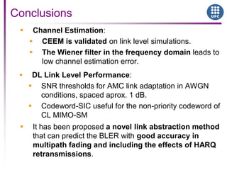  Channel Estimation:
 CEEM is validated on link level simulations.
 The Wiener filter in the frequency domain leads to
low channel estimation error.
Conclusions
 DL Link Level Performance:
 SNR thresholds for AMC link adaptation in AWGN
conditions, spaced aprox. 1 dB.
 Codeword-SIC useful for the non-priority codeword of
CL MIMO-SM
 It has been proposed a novel link abstraction method
that can predict the BLER with good accuracy in
multipath fading and including the effects of HARQ
retransmissions.
 