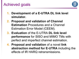 1. Development of a E-UTRA DL link level
simulator.
2. Proposal and validation of Channel
Estimation Procedures and a Channel
Estimation Error Model (CEEM).
3. Evaluation of the E-UTRA DL link level
performance for SISO and MIMO TMs with
perfect and imperfect channel estimation.
4. Proposal and validation of a novel link
abstraction method for E-UTRA including the
effects of IR HARQ retransmissions.
Achieved goals
 