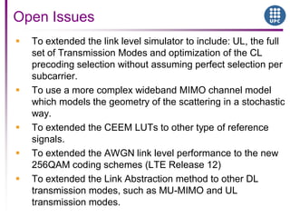  To extended the link level simulator to include: UL, the full
set of Transmission Modes and optimization of the CL
precoding selection without assuming perfect selection per
subcarrier.
 To use a more complex wideband MIMO channel model
which models the geometry of the scattering in a stochastic
way.
 To extended the CEEM LUTs to other type of reference
signals.
 To extended the AWGN link level performance to the new
256QAM coding schemes (LTE Release 12)
 To extended the Link Abstraction method to other DL
transmission modes, such as MU-MIMO and UL
transmission modes.
Open Issues
 