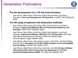 Dissertation Publications
 For the development of a LTE link level simulator:
 Joan Olmos, Albert Serra, Silvia Ruiz, Mario García-lozano, and David
Gonzalez. Link Level Simulator for LTE Downlink. In COST 2100 TD(09)779,
2009.
 For the study of optimum link abstraction methods:
 Joan Olmos, Albert Serra, Silvia Ruiz, Mario García-lozano, and David
Gonzalez. Exponential Effective SIR Link Performance Model for LTE
Downlink. COST 2100 TD09)874, 2009,
 Joan Olmos, Albert Serra, Silvia Ruiz, Mario García-lozano, and David
Gonzalez. Exponential Effective SIR Metric for LTE Downlink. 20th IEEE
International Symposium On Personal, Indoor and Mobile Radio
Communications, pages 900904, 2009.
 Joan Olmos, Albert Serra, Mario García-Lozano, Silvia Ruiz, and David Pérez
Díaz De Cerio. Simulation of LTE IR H-ARQ at System Level Using MIESM
Error Prediction. IC1004 TD(11)02072, 2011.
 Joan Olmos, Albert Serra, Silvia Ruiz, and Imran Latif. On the Use of Mutual
Information at Bit Level for Accurate Link Abstraction in LTE with
Incremental Redundancy H-ARQ. In IC1004 TD(12)05046, 2012.
 