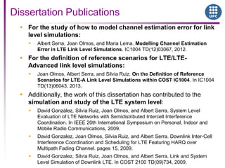 Dissertation Publications
 For the study of how to model channel estimation error for link
level simulations:
 Albert Serra, Joan Olmos, and Maria Lema. Modelling Channel Estimation
Error in LTE Link Level Simulations. IC1004 TD(12)03067, 2012.
 For the definition of reference scenarios for LTE/LTE-
Advanced link level simulations:
 Joan Olmos, Albert Serra, and Silvia Ruiz. On the Definition of Reference
Scenarios for LTE-A Link Level Simulations within COST IC1004. In IC1004
TD(13)06043, 2013.
 Additionally, the work of this dissertation has contributed to the
simulation and study of the LTE system level:
 David González, Silvia Ruiz, Joan Olmos, and Albert Serra. System Level
Evaluation of LTE Networks with Semidistributed Intercell Interference
Coordination. In IEEE 20th International Symposium on Personal, Indoor and
Mobile Radio Communications, 2009.
 David Gonzalez, Joan Olmos, Silvia Ruiz, and Albert Serra. Downlink Inter-Cell
Interference Coordination and Scheduling for LTE Featuring HARQ over
Multipath Fading Channel. pages 15, 2009.
 David Gonzalez, Silvia Ruiz, Joan Olmos, and Albert Serra. Link and System
Level Simulation of Downlink LTE. In COST 2100 TD(09)734, 2009.
 