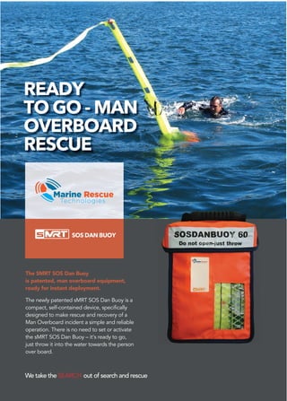 We take the SEARCH out of search and rescue
READY
TO GO - MAN
OVERBOARD
RESCUE
SOS DAN BUOY
The SMRT SOS Dan Buoy
is patented, man overboard equipment,
ready for instant deployment.
The newly patented sMRT SOS Dan Buoy is a
compact, self-contained device, specifically
designed to make rescue and recovery of a
Man Overboard incident a simple and reliable
operation. There is no need to set or activate
the sMRT SOS Dan Buoy – it’s ready to go,
just throw it into the water towards the person
over board.
 
