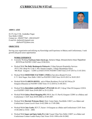 CURRICULUM-VITAE
ABDUL AZIZ
D-175, Sec-V Dr. Amdedkar Nagar
New Delhi-110062
Contact no - 09650777867 , 09810526297
E-mail Id- chefaziz81@gmail.com
chefaziz97@yahoo.com
OBJECTIVE
Serving your organization and utilizing my Knowledge and Experience in Bakery and Confectionary. I seek
growth and good career opportunities
WORK EXPERINCE
• Currently Working TreeHouse Hotel, Club & spa. Ashiana Village, Bhiwadi,District Alwar Rajasthan
301019 as PASTRY CHEF since 25/06/2016.
• Worked With The Daily Boulangerie Patisserie ( Urban Epicuria Hospitality Services
PVT LTD ) Shop No 3,4 & 5, Shiv Narain Complex, Village Sikandarpur Ghosi
MG Road Gurgaon – 122001 as EXECUYIVE PASTRY CHEF from 23-07-2015 to 31-03-2016.
• Worked With SMOOTHIE FACTORY ( INDIA ) Sarvshiva Brands Pvt.Ltd,
C-71 Kirti Nagar, New Delhi 110015 as PASTRY CHEF from 10-0 9-2013 to 30-03-2015
• Worked With CLARENS HOTEL unit of Mann Residency Pvt.Ltd 363/364,se,29
Gurgaon (Haryana) as PASTRY CHEF from 15-12-2010 to 31-08-2013.
• Worked With cioccolato confectioner’s Pvt.Ltd 486-487, Udyog Vihar III Gurgaon-122016
as a PASTRY CHEF from 28-09-2007 to 29-12-2010.
• Worked With Galaxy Hotel Shopping SPA NH-8, Sec-15, Part-II, Gurgaon 122001 as a Bakery and
Confectioner C.D.P. from 20-09-2006 to 25-09-2007.
• Worked With Morriott Welcome Hotel, Distt. Center Saket, NewDelhi-110017, as a Baker and
Confectioner Commi Level-I from 16-02-2004- to 17-09-2006.
• Worked With Cake Castle, SCF 27, Sector -14 Gurgoan as a Baker and Confectioner C.D.P. from
15-04-2002 to 10-02—2004.
• Worked With Sugar and Spice India Pvt. Ltd. Vasant Vihar New Delhi-110057, as a Baker and
Confectioner Commi-I under Pastry Chef. From 19-01-1998 to 04-10-2002.
 