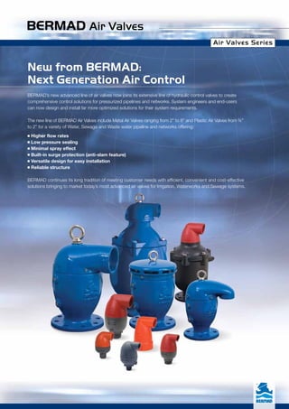 BERMAD Air Valves
Air Valves Series
New from BERMAD:
Next Generation Air Control
BERMAD’s new advanced line of air valves now joins its extensive line of hydraulic control valves to create
comprehensive control solutions for pressurized pipelines and networks. System engineers and end-users
can now design and install far more optimized solutions for their system requirements.
The new line of BERMAD Air Valves include Metal Air Valves ranging from 2” to 8” and Plastic Air Valves from ¾”
to 2” for a variety of Water, Sewage and Waste water pipeline and networks offering:
n Higher flow rates
n Low pressure sealing
n Minimal spray effect
n Built-in surge protection (anti-slam feature)
n Versatile design for easy installation
n Reliable structure
BERMAD continues its long tradition of meeting customer needs with efficient, convenient and cost-effective
solutions bringing to market today’s most advanced air valves for Irrigation, Waterworks and Sewage systems.
Air Valves Series
 