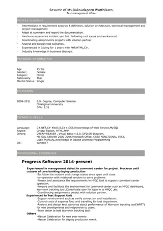 Resume of Ms.Ruksudaporn Wutthikarn.
Test management officer
PROFILE SUMMARY
· Intermediate in requirement analysis & definition, solution architecture, technical management and
project management
· Adept at summary and report the documentation.
· Hands-on experience incident sev 1-4 , following root cause and workaround.
· Coordinating assignments projects with solution partner.
· Analyst and Design test scenarios.
· Experienced in Coding for 1 years with PHP,HTML,C#.
· Industry knowledge in business strategy.
PERSONAL INFORMATION
Age 25 Yrs
Gender: Female
Religion: Christ
Nationality: Thai
Marital Status: Single
EDUCATION
2008-2011 B.S. Degree, Computer Science
Chiangmai University
GPA: 2.31
TECHNICAL SKILLS
Language: C#.NET,C# XNA3.0,C++,CSS,Knownledge of Web Service,MySQL
Report: Crystal Report, HTML,PHP,
Others: DREAMWEAVER , Visual Basic v.6.0, DFD,ER-Diagram,
MS SQL SERVER 2000-2008,Microsoft Office, CASE FUNCTIONAL TEST,
USER MANUAL,Knowledge in Object Oriented Programming
OS: Window7
PROFESSIONAL EXPERIENCE
Progress Software 2014-present
Experienced in management defect in command center for project Mockrun until
cutover of core banking deploy production
-To follow the incident and change status since open until close
-co-operation with relational vendors to solve problems
-Proven and assistance the requirements in HPQC tool to support command center
operation.
-Prepare and facilitate the environment for command center such as HPQC dashboard,
Warroom tracking tool ,Consolidate user for login in to HPQC ,etc.
-Coordinating assignments project with solution partner.
Experienced in Test Support Unit
-Support environment such as verify connection and installation.
-Control costs of expense food and travelling for test department.
-Analyst and design test scenarios about performance of Warroom tracking tool(WRTT)
for new developments and responsive to users.
-Train tester to test Warroom tracking tool.
Others
-Master Celebration for new year events
-Master Celebration for deploy production event.
 