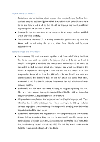 Before using the service:
 Participants started thinking about careers a few months before finishing their
courses. They did not seek support before that and was quite panicked as of what
to do and how to get a job in the UK. All participants expressed confidence
regarding their job prospect in China.
 Careers Service was not seen as an important factor when students decided
which university to study.
 Students knew about the CEC at SHU by the centre's presence during Induction
Week and started using the service when their friends and lecturers
recommended.
Service usage and evaluation:
 Students used CEC service for careers guidance, job fairs, and CV check. Feedback
for the services used was positive. Participants who used the service found it
helpful. Participant 1 who used the service most frequently said he would be
interested to find out more about other services and would use them in the
future if appropriate. Participant 3 who did not use the service at all was
surprised to know all services that CEC offers. He said he did not have any
communication. He admitted that he did not check his email that often.
Participant 2 said that he only attended the job fairs, and was not aware of other
services on offer.
 Participants did not have any career planning or support regarding this area.
They were not aware of this service within CEC at SHU. They did not know that
they could talk to CEC regarding further study as well.
 All participants emphasised the importance of the English language skill. They
identified it as the differentiating factor of them studying in the UK, especially for
Chinese employers. Critical thinking and independent studying were important
to participants of the focus group.
 Participants emphasised the importance of work experience and used Careers
Hub to find part-time jobs. They said that the website did not offer enough part-
time unskilled jobs such as waiters, sales associates, etc. On the other hand, they
felt intimidated by the job descriptions. They felt that they would not be able to
fulfil the requirements of such advertised jobs.
 