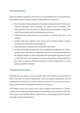 Recommendation
Based on students' suggestions and concerns, recommendations are hence provided for
CEC at SHU to improve Chinese students' employability and experience.
 Have (a) career ambassador(s) who frequently communicate with international
students regarding career planning and future career possibility. The
ambassador(s) do(es) not need to be Chinese, but should maintain contacts with
most Chinese students and work closely with course rep.
 Collaborate/liaise with lecturers in all faculties to promote CEC service and
offering.
 Develop links with employers who would want to employ Chinese students
exclusively (i.e. people like Jerry Cheung, etc.).
 Adopt WeChat as a communication channel for CEC at SHU.
 Develop a thorough personal and career development programme for Chinese
students which will require an application process. The training programme can
be designed similarly to other leadership/skill development programmes (such
as PGR Skills with Jonny Douglas, or Common Purpose) but perhaps tailored to
the needs of Chinese students/international students, emphasising on career
planning and other soft skills.
Limitation& conclusion
Although the focus group's results resonated with other reports previously done by
other universities, it cannot be generalised. As the focus group's participants were all
undergraduate students, more cautions should be taken if such results are used for
future references where postgraduate students are concerned.
The findings of this focus group can be used to explain some behaviour of Chinese
students and to understand their perspectives regarding careers support at SHU. The
focus group also identified different approaches to better engage Chinese students,
especially undergraduate students.
 