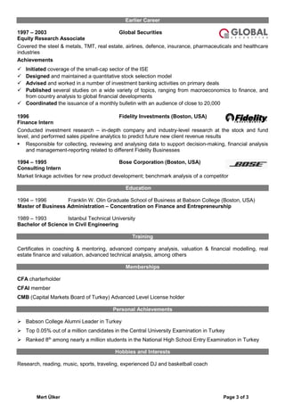 Mert Ülker Page 3 of 3
Earlier Career
1997 – 2003 Global Securities
Equity Research Associate
Covered the steel & metals, TMT, real estate, airlines, defence, insurance, pharmaceuticals and healthcare
industries
Achievements
 Initiated coverage of the small-cap sector of the ISE
 Designed and maintained a quantitative stock selection model
 Advised and worked in a number of investment banking activities on primary deals
 Published several studies on a wide variety of topics, ranging from macroeconomics to finance, and
from country analysis to global financial developments
 Coordinated the issuance of a monthly bulletin with an audience of close to 20,000
1996 Fidelity Investments (Boston, USA)
Finance Intern
Conducted investment research – in-depth company and industry-level research at the stock and fund
level, and performed sales pipeline analytics to predict future new client revenue results
 Responsible for collecting, reviewing and analysing data to support decision-making, financial analysis
and management-reporting related to different Fidelity Businesses
1994 – 1995 Bose Corporation (Boston, USA)
Consulting Intern
Market linkage activities for new product development; benchmark analysis of a competitor
Education
1994 – 1996 Franklin W. Olin Graduate School of Business at Babson College (Boston, USA)
Master of Business Administration – Concentration on Finance and Entrepreneurship
1989 – 1993 Istanbul Technical University
Bachelor of Science in Civil Engineering
Training
Certificates in coaching & mentoring, advanced company analysis, valuation & financial modelling, real
estate finance and valuation, advanced technical analysis, among others
Memberships
CFA charterholder
CFAI member
CMB (Capital Markets Board of Turkey) Advanced Level License holder
Personal Achievements
 Babson College Alumni Leader in Turkey
 Top 0.05% out of a million candidates in the Central University Examination in Turkey
 Ranked 8th
among nearly a million students in the National High School Entry Examination in Turkey
Hobbies and Interests
Research, reading, music, sports, traveling, experienced DJ and basketball coach
 