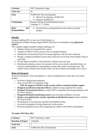 Customer NEC Corporation, Japan
Team Size 20
Scale 70,000 LOC (New development)
• Phase#1 development: 25,000 LOC
• Phase#2: 45,000 LOC
Technologies Domain: Storage/Cloud/Distributed System
Language: C++, Python
Roles and
Responsibilities
• Involved from conceptualization of this idea to an actual
product.
Details:
It targets enabling NEC to enter into Cloud Domain i.e.
Development of Object Storage Support (REST Interface) over HydraStor using Openstack
SWIFT.
This complete support included multiple challenges of:
• Database library for Sequential File systems.
• Support on SWIFT for file systems with no extended attributes.
• Introduction of transactional layer for storage appliance with less time coherency.
• Design a complete distributed system where read/write can be done from multiple nodes at
same time.
• Provide High Availability, Fault toleration, minimum recovery time.
• Distributed monitoring system who monitors all the service locally, identified failure, do
recovery and distributed its responsibilities among other nodes in minimum time. This
models works in Master-slave model (where one active Master and multiple active slave)
Roles Performed:
Involved in all phases of this development i.e. from conceptualization of this idea to an actual
product.
 Involved in Requirement gathering.
 Done several POCs for feasibility study:
◦ POC for support of SWIFT on file systems with no extended attribute support.
 Designed asynchronous data base library suitable for non-sequential file systems.
 Designed Transactional Library to make SWIFT compatible with storage appliance with
less time coherency.
 Designed distributed monitoring system to provide high availability of system.
 Design a new global leader election Algorithm in distributed system on basis of global
file system (GFS).
 Development of Asynchronous interfaces for Database library.
 Involved in designing of testing framework for the product.
 Resolved integration issues while integrating this solution with SWIFT and Hydrator.
November 2013-May 2014
Customer NEC Corporation, Japan
Duration of Project ~6 Months
Team Size 5
Scale 15,000 LOC (New development)
 