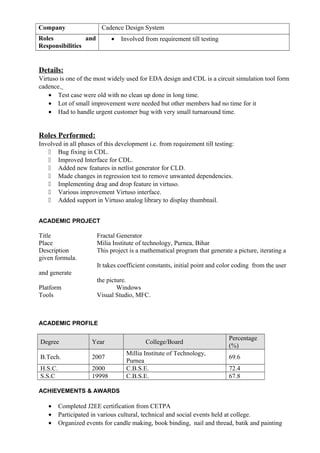 Company Cadence Design System
Roles and
Responsibilities
• Involved from requirement till testing
Details:
Virtuso is one of the most widely used for EDA design and CDL is a circuit simulation tool form
cadence.
• Test case were old with no clean up done in long time.
• Lot of small improvement were needed but other members had no time for it
• Had to handle urgent customer bug with very small turnaround time.
Roles Performed:
Involved in all phases of this development i.e. from requirement till testing:
 Bug fixing in CDL.
 Improved Interface for CDL.
 Added new features in netlist generator for CLD.
 Made changes in regression test to remove unwanted dependencies.
 Implementing drag and drop feature in virtuso.
 Various improvement Virtuso interface.
 Added support in Virtuso analog library to display thumbnail.
ACADEMIC PROJECT
Title Fractal Generator
Place Milia Institute of technology, Purnea, Bihar
Description This project is a mathematical program that generate a picture, iterating a
given formula.
It takes coefficient constants, initial point and color coding from the user
and generate
the picture.
Platform Windows
Tools Visual Studio, MFC.
ACADEMIC PROFILE
Degree Year College/Board
Percentage
(%)
B.Tech. 2007
Millia Institute of Technology,
Purnea
69.6
H.S.C. 2000 C.B.S.E. 72.4
S.S.C 19998 C.B.S.E. 67.8
ACHIEVEMENTS & AWARDS
• Completed J2EE certification from CETPA
• Participated in various cultural, technical and social events held at college.
• Organized events for candle making, book binding, nail and thread, batik and painting
 
