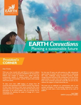 EARTH Connections
Planting a sustainable future
Dear Friends,
With just a few months left until 2015, it is hard to believe
that we stand on the threshold of EARTH’s 25th
Anniversary.
EARTH was created in response to a global need for
professionals capable of creating positive and sustainable
change in their communities—and for 25 years,that’s exactly
what we’ve done.
To date, more than 1,800 leaders of change from 29
countries have graduated from EARTH,and the vast majority
of them have returned to their home countries. But more
important than the numbers is the fact that they have proven
themselves to be ethical leaders who are working not for
themselves, but planting the seeds of change for a more
sustainable future.
President’s
CORNER
For the next 25 years, we will continue to offer educational
opportunities to leaders who are committed to addressing
the major challenges facing humanity—poverty, climate
change and food security.In the coming years,we want those
opportunities to reach even more young men and women,
from more countries around the world.But we can’t do this
without the support of loyal friends like you.
We invite you to celebrate our achievements with us and
actively participate in the promising endeavours to come.
There has never been a more exciting time to be a part of
EARTH.
José Zaglul
EARTH University President
 