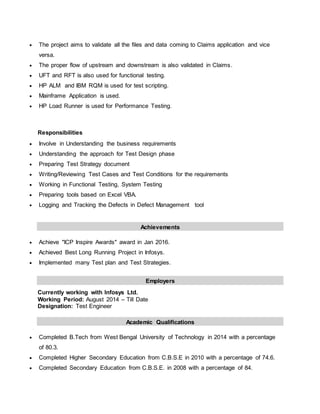  The project aims to validate all the files and data coming to Claims application and vice
versa.
 The proper flow of upstream and downstream is also validated in Claims.
 UFT and RFT is also used for functional testing.
 HP ALM and IBM RQM is used for test scripting.
 Mainframe Application is used.
 HP Load Runner is used for Performance Testing.
Responsibilities
 Involve in Understanding the business requirements
 Understanding the approach for Test Design phase
 Preparing Test Strategy document
 Writing/Reviewing Test Cases and Test Conditions for the requirements
 Working in Functional Testing, System Testing
 Preparing tools based on Excel VBA.
 Logging and Tracking the Defects in Defect Management tool
Achievements
 Achieve "ICP Inspire Awards" award in Jan 2016.
 Achieved Best Long Running Project in Infosys.
 Implemented many Test plan and Test Strategies.
Employers
Currently working with Infosys Ltd.
Working Period: August 2014 – Till Date
Designation: Test Engineer
Academic Qualifications
 Completed B.Tech from West Bengal University of Technology in 2014 with a percentage
of 80.3.
 Completed Higher Secondary Education from C.B.S.E in 2010 with a percentage of 74.6.
 Completed Secondary Education from C.B.S.E. in 2008 with a percentage of 84.
 