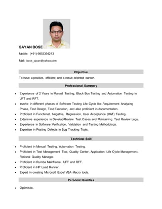 SAYAN BOSE
Mobile: (+91)-9853354213
Mail: bose_sayan@yahoo.com
Objective
To have a positive, efficient and a result oriented career.
Professional Summary
 Experience of 2 Years in Manual Testing, Black Box Testing and Automation Testing in
UFT and RFT.
 Involve in different phases of Software Testing Life Cycle like Requirement Analyzing
Phase, Test Design, Test Execution, and also proficient in documentation.
 Proficient in Functional, Negative, Regression, User Acceptance (UAT) Testing.
 Extensive experience in Develop/Review Test Cases and Maintaining Test Review Logs.
 Experience in Software Verification, Validation and Testing Methodology.
 Expertise in Posting Defects in Bug Tracking Tools.
Technical Skill
 Proficient in Manual Testing, Automation Testing.
 Proficient in Test Management Tool, Quality Center, Application Life Cycle Management,
Rational Quality Manager.
 Proficient in Rumba Mainframe, UFT and RFT.
 Proficient in HP Load Runner.
 Expert in creating Microsoft Excel VBA Macro tools.
Personal Qualities
 Optimistic.
 