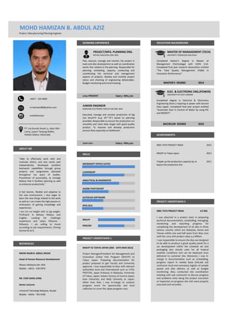 Project / Manufacturing Planning Engineer
MIYAZU MALAYSIA SDN. BHD. UNIVERSITI TEKNOLOGI MALAYSIA
UNIVERSITY OF EAST LONDON
MICROSOFT OFFICE SUITES
LEADERSHIP
ANALYTICAL & DIAGNOSTIC
ADOBE PHOTOSHOP
AUTOCAD SOFTWARE
SPSS 20.0
MALAY
ENGLISH
MIGVP TO TOKYO JAPAN (3RD - 10TH MAR 2013)
MOHD NAJIB B. ABDUL RAZAK
Head of Human Resource Development
Miyazu Malaysia Sdn. Bhd.
Mobile : +6013 - 429 5979
DR. CHOI SANG LONG
Senior Lecturer
Universiti Teknologi Malaysia, Skudai
Mobile : +6016 - 763 4198
SKILLS
PT 719 Rumah Awam 3, Jalan Slim
Lama, 35900 Tanjung Malim,
PERAK DARUL RIDZUAN.
REFERENCES
ABOUT ME
PROJECT UNDERTAKEN 2
I am 170 cm height with 75 kg weight.
Proficient in Bahasa Melayu and
English. Looking for challenge
experience and salary RM3000 -
RM4000. I am willing to travel
according to job requirements. Driving
license B2 & D.
PROJECT UNDERTAKEN 1
A fast learner, flexible and adaptive to
the new environment. I also eager to
learn the new things related to the work
as well as I can create the high passion or
enthusiasm of gaining knowledge and
experiences.
+6017 - 224 4609
2011
m.hamizan86@yahoo.com
Tripple up the production capacity by re-
layout the production line
mohdhamizan
MIGVP to Tokyo Japan 2013
Completed degree in Electrical & Electronics
Engineering (Hons.) majoring in power with Second
Class Upper. Completed final year project entitled
"Automatic Dam in Control of Water by using PIC
and MOSFET".
BACHELOR DEGREE 2010
MOHD HAMIZAN B. ABDUL AZIZ
WORKING EXPERIENCE EDUCATION BACKGROUND
PROJECT/MFG. PLANNING ENG. MASTER OF MANAGEMENT (TECH)
Completed Master's Degree in Master of
Management (Technology) with CGPA 3.52.
Completed final year research disserattion entitled
"The Total Quality Management (TQM) in
Innovation Performance".
MASTER'S DEGREE 2014
"Able to effectively work with and
motivate others, and also works well
independently. Developed excellent
teamwork capabilities through group
projects and assignments allocated
throughout my years of studies.
Practitioner of punctuality, as strongly
believe that it facilities planning as well
as enhances productivity."
Plan, execute, manage and monitor the project in
tools and dies development as well as coordination
works that related to the planning. Responsible for
planning, scheduling, capacity, conducting and
coordinating the technical and management
aspects of projects. Weekly and monthly project
status and checking of engineering deliverables.
Budget monitoring and trend tracking.
Salary : RM2,7002014~PRESENT
2010~2011 Salary : RM2,500
Executed, manage and monitor production of big
size SmartTV (e.g: 45"~75") based on planning
provided. Responsible to ensure the production run
smoothly and meet daily target with good quality
product. To improve and develop production
process flow especially on bottleneck .
ELEC. & ELECTRONIC ENG.(POWER)
ACHIEVEMENTS
JUNIOR ENGINEER
SAMSUNG ELECTRONIC DISPLAY (M) SDN. BHD.
X001 TATA PROJECT INDIA 2015
X001 TATA PROJECT INDIA 3.3 MIL
Project Manager/President for Management and
Innovation Global Visit Program (MIGVP) to
Tokyo Japan. Preparing documentation for
project proposal to get Faculty and University
approval. I was responsible to liase with relevant
authorities local and international such as UTM,
PROTON, Japan Embassy in Malaysia, University
of Tokyo, Japan, Subaru Factory at Gunma Japan,
Keio University and Meiji Univesity at Japan.
Other than that, I was in-charge to conduct
program event for sponsorship and fund
collection to cover the Japan program cost.
I was responsible to ensure the dies are designed
to be able to produce a good quality panel for a
car development within the schedule set and
packaging also should cater for all tropical
weather conditions and can be deployed once
delivered to customer site. Moreover, i was in-
charge in documentation such as schedulling,
progress report in weekly basis (inlcude sub
contractor local and overseas), logistic of sample
panels and dies delivery as well as budget
monitoring. Also, conducted site coordination
meeting with sub contractor to discuss progress
and problems arise along the project execution
or inspection on progress site visit were properly
executed and recorded.
I was attached in a project team in preparing
technical documentation, schedulling, managing,
monitoring and reporting progress for
completing the development of 56 dies in three
various country which are Malaysia, Korea and
Taiwan within one and half years from May 2014
until Dec 2015 with project value 3.3 Million.
 