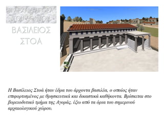 Η Βασίλειος Στοά ήταν έδρα του άρχοντα βασιλέα, ο οποίος ήταν επιφορτισμένος με θρησκευτικά και δικαστικά καθήκοντα. Βρίσκεται στο βορειοδυτικό τμήμα της Αγοράς, έξω από τα όρια του σημερινού αρχαιολογικού χώρου.   