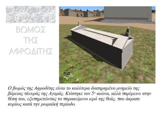 Ο βωμός της Αφροδίτης είναι το καλύτερα διατηρημένο μνημείο της βόρειας πλευράς της Αγοράς. Κτίστηκε τον 5 ο  αιώνα, αλλά παρέμεινε στην θέση του, εξυπηρετώντας το παρακείμενο ιερό της θεάς, που άκμασε κυρίως κατά την ρωμαϊκή περίοδο. 