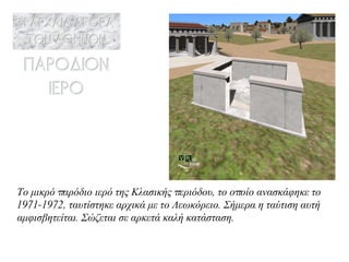 Το μικρό παρόδιο ιερό της Κλασικής περιόδου, το οποίο ανασκάφηκε το 1971-1972, ταυτίστηκε αρχικά με το Λεωκόρειο. Σήμερα η ταύτιση αυτή αμφισβητείται. Σώζεται σε αρκετά καλή κατάσταση . 