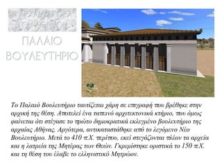 Το Παλαιό Βουλευτήριο ταυτίζεται χάρη σε επιγραφή που βρέθηκε στην αρχική της θέση. Αποτελεί ένα ταπεινό αρχιτεκτονικά κτήριο, που όμως φαίνεται ότι στέγασε το πρώτο δημοκρατικά εκλεγμένο βουλευτήριο της αρχαίας Αθήνας. Αργότερα, αντικαταστάθηκε από το λεγόμενο Νέο Βουλευτήριο. Μετά το 410 π.Χ. περίπου, εκεί στεγάζονται πλέον τα αρχεία και η λατρεία της Μητέρας των Θεών. Γκρεμίστηκε οριστικά το 150 π.Χ. και τη θέση του έλαβε το ελληνιστικό Μητρώον. 