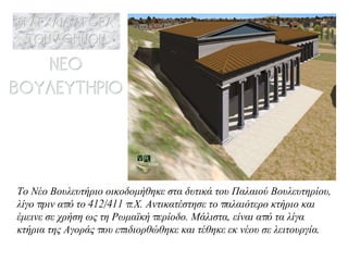 Το  Νέο Βουλευτήριο οικοδομήθηκε στα δυτικά του Παλαιού Βουλευτηρίου, λίγο πριν από το 412/411 π.Χ. Αντικατέστησε το παλαιότερο κτήριο και έμεινε σε χρήση ως τη Ρωμαϊκή περίοδο. Μάλιστα, είναι από τα λίγα κτήρια της Αγοράς που επιδιορθώθηκε και τέθηκε εκ νέου σε λειτουργία. 