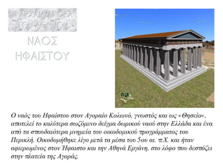 Ο ναός του Ηφαίστου στον Αγοραίο Κολωνό, γνωστός και ως «Θησείο», αποτελεί το καλύτερα σωζόμενο δείγμα δωρικού ναού στην Ελλάδα και ένα από τα σπουδαιότερα μνημεία του οικοδομικού προγράμματος του Περικλή. Οικοδομήθηκε λίγο μετά τα μέσα του 5ου αι. π.Χ. και ήταν αφιερωμένος στον Ήφαιστο και την Αθηνά Εργάνη, στο λόφο που δεσπόζει στην πλατεία της Αγοράς. 