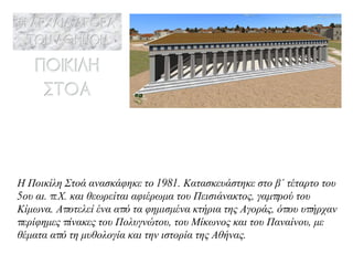 Η Ποικίλη Στοά ανασκάφηκε το 1981. Κατασκευάστηκε στο β΄ τέταρτο του 5ου αι. π.Χ. και θεωρείται αφιέρωμα του Πεισιάνακτος, γαμπρού του Κίμωνα. Αποτελεί ένα από τα φημισμένα κτήρια της Αγοράς, όπου υπήρχαν περίφημες πίνακες του Πολυγνώτου, του Μίκωνος και του Παναίνου, με θέματα από τη μυθολογία και την ιστορία της Αθήνας. 