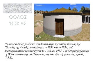 Η Θόλος ή Σκιάς βρίσκεται στο δυτικό άκρο της νότιας πλευράς της Πλατείας της Αγοράς. Ανασκάφηκε το 1933 και το 1934, ενώ συμπληρωματικές έρευνες έγιναν το 1936 και 1937. Ταυτίστηκε γρήγορα με τη Θόλο που αναφέρει ο Παυσανίας στη νοτιοδυτική γωνιά της Αγοράς (1.5.1). 