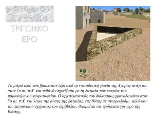 Το μικρό ιερό που βρισκόταν έξω από τη νοτιοδυτική γωνία της Αγοράς ανάγεται στον 7ο αι. π.Χ. και πιθανόν σχετίζεται με τη λατρεία των νεκρών του παρακείμενου νεκροταφείου. Ο αρχιτεκτονικός του διάκοσμος χρονολογεί τ αι στον 5ο αι. π.Χ. και λόγω της φύσης της λατρείας, της θέσης σε σταυροδρόμι, αλλά και του τριγωνικού σχήματος του περίβoλου, θεωρείται ότι πρόκειται για ιερό της Εκάτης . 