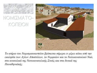 Το κτήριο του Νομισματοκοπείου βρίσκεται σήμερα εν μέρει κάτω από την εκκλησία των Αγίων Αποστόλων, το Νυμφαίον και το Νοτιοανατολικό Ναό, στα ανατολικά της Νοτιοανατολικής Στοάς και στα δυτικά της Παναθηναϊκής. 