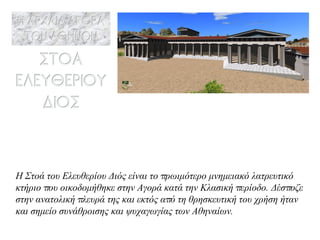 Η Στοά του Ελευθερίου Διός είναι το πρωιμότερο μνημειακό λατρευτικό κτήριο που οικοδομήθηκε στην Αγορά κατά την Κλασική περίοδο. Δέσποζε στην ανατολική πλευρά της και εκτός από τη θρησκευτική του χρήση ήταν και σημείο  συνάθροισης και ψυχαγωγίας των Αθηναίων.  